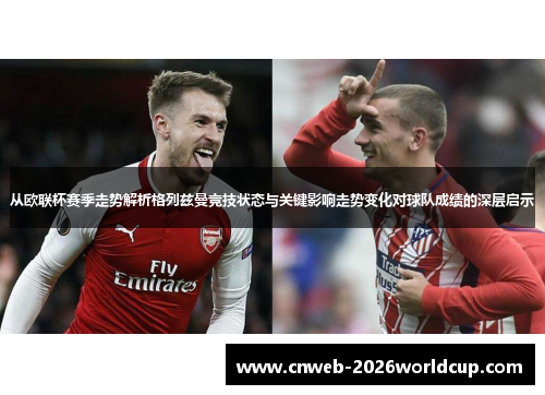 从欧联杯赛季走势解析格列兹曼竞技状态与关键影响走势变化对球队成绩的深层启示