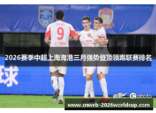 2026赛季中超上海海港三月强势登顶领跑联赛排名 2026赛季中超上海海港三月强势登顶领跑联赛排名