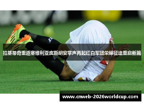 拉基蒂奇重返塞维利亚皮斯胡安掌声再起红白军团荣耀征途重启新篇 拉基蒂奇重返塞维利亚皮斯胡安掌声再起红白军团荣耀征途重启新篇